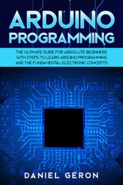 Arduino Programming: The Ultimate Guide for Absolute Beginners with Steps to Learn Arduino Programming and The Fundamental Electronic Concepts | Daniel Geron | Программирование | Скачать бесплатно