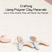 Crafting Using Polymer Clay Materials: How to Make Amazing Things with Polymer Clay Materials