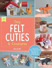 Tiny Felt Cuties & Creatures: A step-by-step guide to handcrafting more than 12 felt miniatures--no machine required | Delilah Iris |  , ,  |  